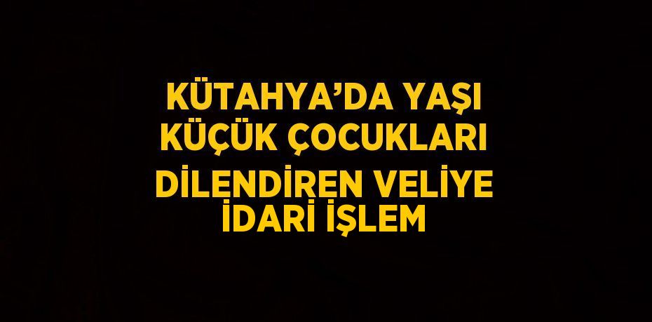 KÜTAHYA’DA YAŞI KÜÇÜK ÇOCUKLARI DİLENDİREN VELİYE İDARİ İŞLEM