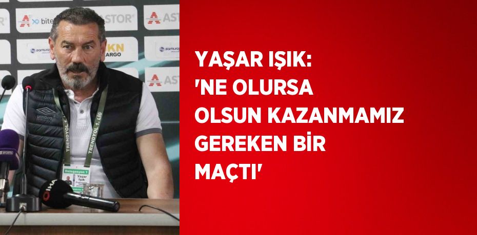 YAŞAR IŞIK: 'NE OLURSA OLSUN KAZANMAMIZ GEREKEN BİR MAÇTI'