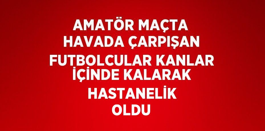 AMATÖR MAÇTA HAVADA ÇARPIŞAN FUTBOLCULAR KANLAR İÇİNDE KALARAK HASTANELİK OLDU