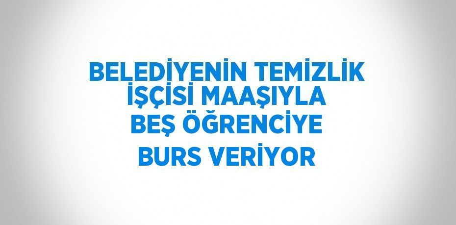 BELEDİYENİN TEMİZLİK İŞÇİSİ MAAŞIYLA BEŞ ÖĞRENCİYE BURS VERİYOR