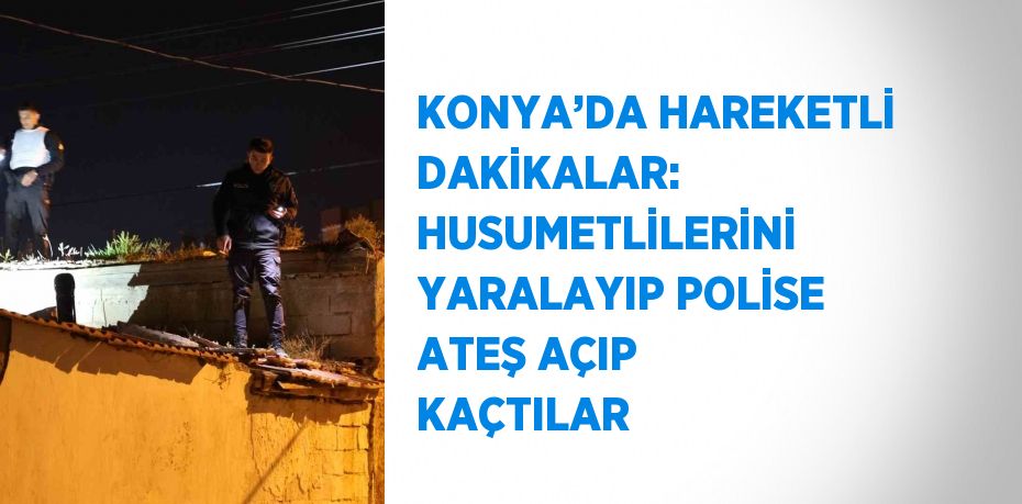 KONYA’DA HAREKETLİ DAKİKALAR: HUSUMETLİLERİNİ YARALAYIP POLİSE ATEŞ AÇIP KAÇTILAR