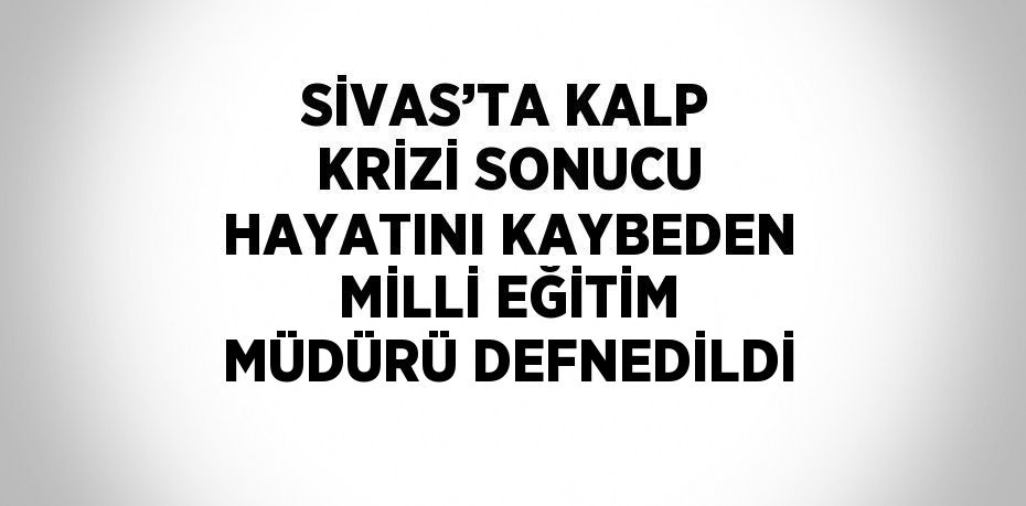 SİVAS’TA KALP KRİZİ SONUCU HAYATINI KAYBEDEN MİLLİ EĞİTİM MÜDÜRÜ DEFNEDİLDİ
