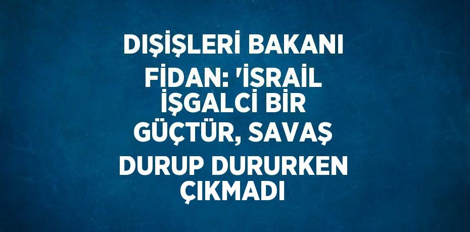 DIŞİŞLERİ BAKANI FİDAN: 'İSRAİL İŞGALCİ BİR GÜÇTÜR, SAVAŞ DURUP DURURKEN ÇIKMADI