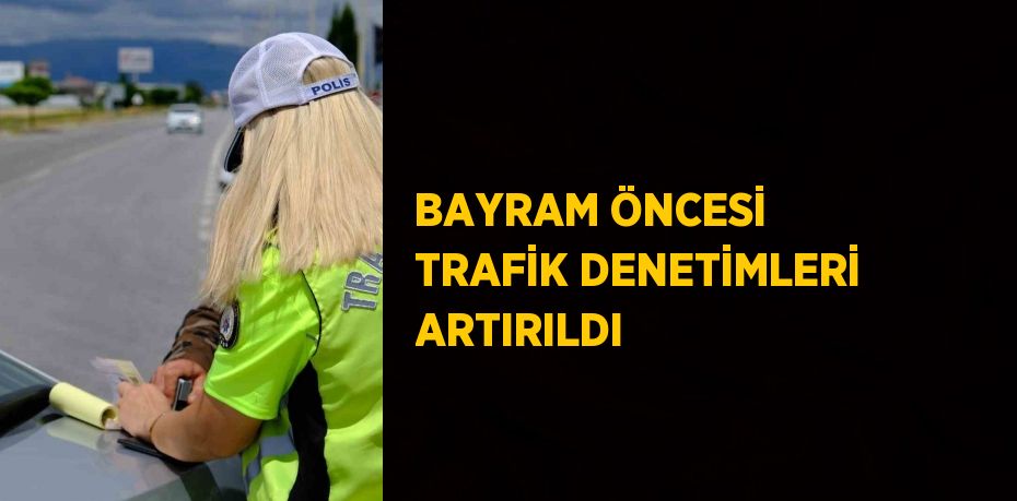 BAYRAM ÖNCESİ TRAFİK DENETİMLERİ ARTIRILDI
