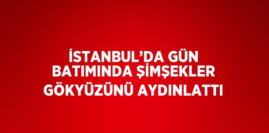 İSTANBUL’DA GÜN BATIMINDA ŞİMŞEKLER GÖKYÜZÜNÜ AYDINLATTI