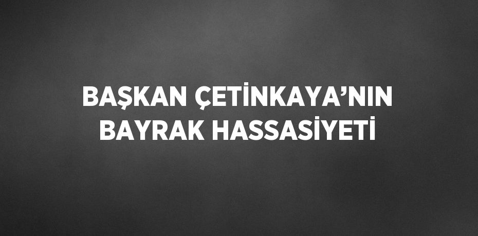 BAŞKAN ÇETİNKAYA’NIN BAYRAK HASSASİYETİ
