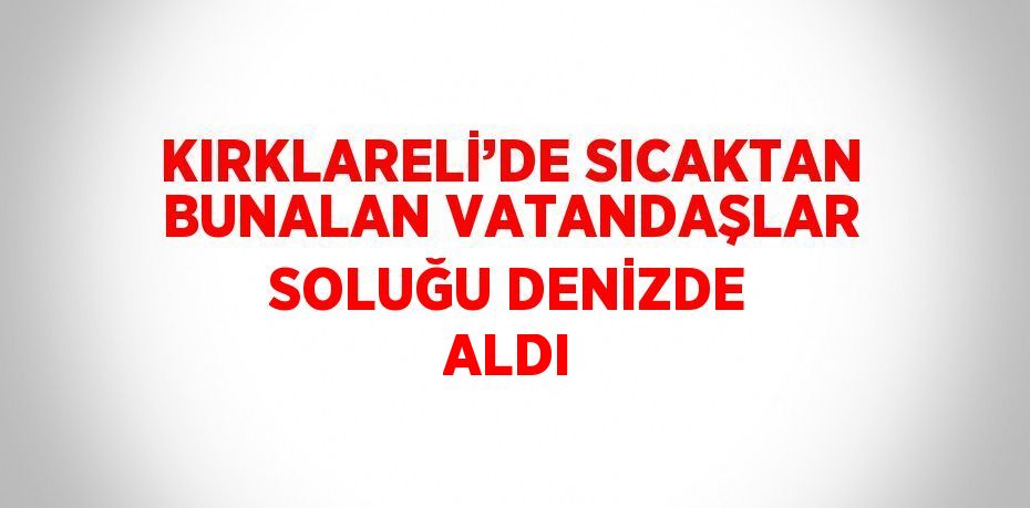 KIRKLARELİ’DE SICAKTAN BUNALAN VATANDAŞLAR SOLUĞU DENİZDE ALDI