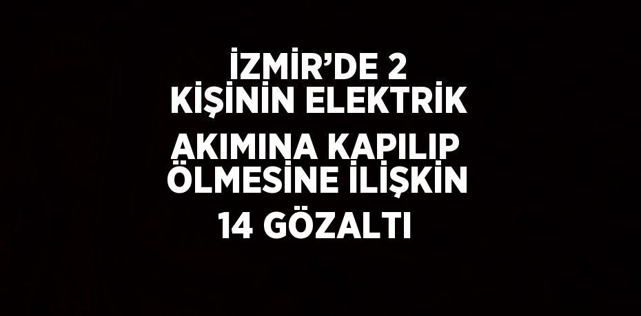 İZMİR’DE 2 KİŞİNİN ELEKTRİK AKIMINA KAPILIP ÖLMESİNE İLİŞKİN 14 GÖZALTI