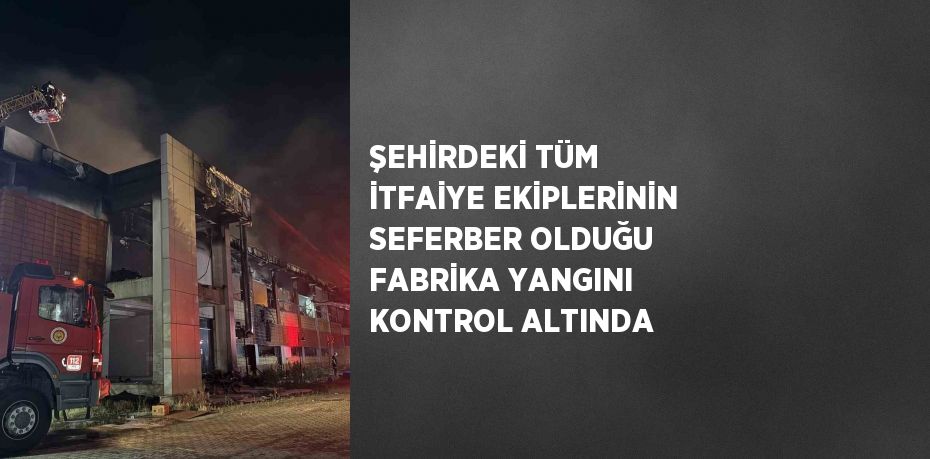 ŞEHİRDEKİ TÜM İTFAİYE EKİPLERİNİN SEFERBER OLDUĞU FABRİKA YANGINI KONTROL ALTINDA