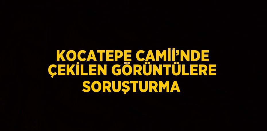 KOCATEPE CAMİİ’NDE ÇEKİLEN GÖRÜNTÜLERE SORUŞTURMA