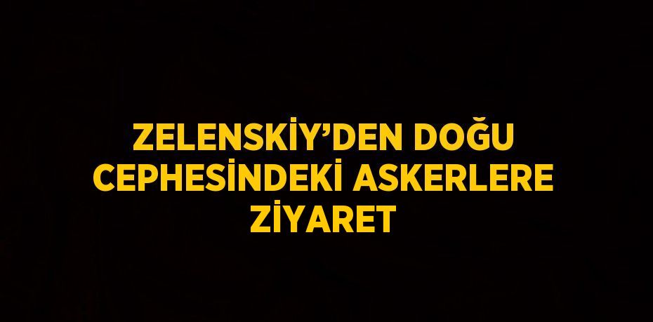 ZELENSKİY’DEN DOĞU CEPHESİNDEKİ ASKERLERE ZİYARET