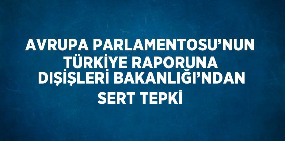 AVRUPA PARLAMENTOSU’NUN TÜRKİYE RAPORUNA DIŞİŞLERİ BAKANLIĞI’NDAN SERT TEPKİ
