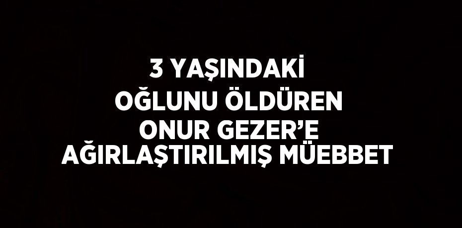3 YAŞINDAKİ OĞLUNU ÖLDÜREN ONUR GEZER’E AĞIRLAŞTIRILMIŞ MÜEBBET