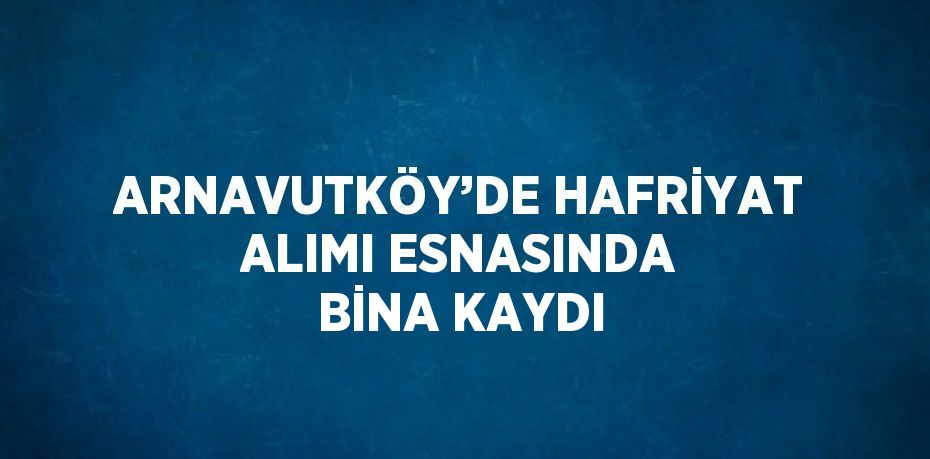 ARNAVUTKÖY’DE HAFRİYAT ALIMI ESNASINDA BİNA KAYDI