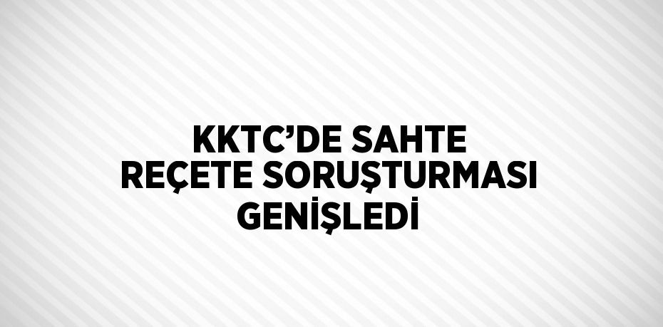 KKTC’DE SAHTE REÇETE SORUŞTURMASI GENİŞLEDİ