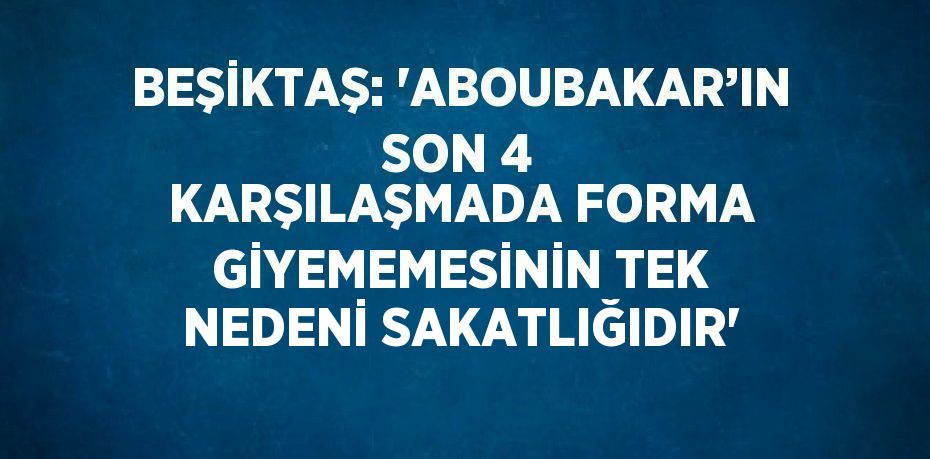 BEŞİKTAŞ: 'ABOUBAKAR’IN SON 4 KARŞILAŞMADA FORMA GİYEMEMESİNİN TEK NEDENİ SAKATLIĞIDIR'