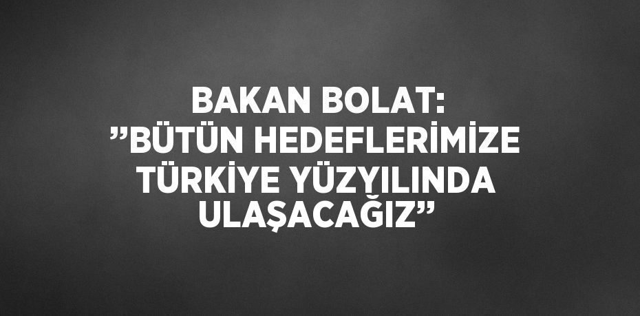 BAKAN BOLAT: ’’BÜTÜN HEDEFLERİMİZE TÜRKİYE YÜZYILINDA ULAŞACAĞIZ’’