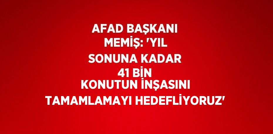 AFAD BAŞKANI MEMİŞ: 'YIL SONUNA KADAR 41 BİN KONUTUN İNŞASINI TAMAMLAMAYI HEDEFLİYORUZ'