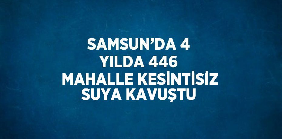 SAMSUN’DA 4 YILDA 446 MAHALLE KESİNTİSİZ SUYA KAVUŞTU
