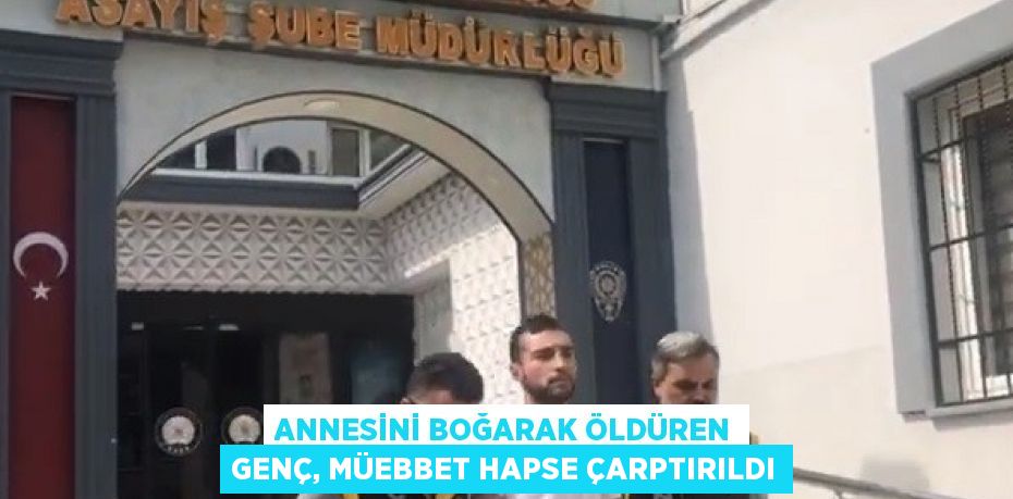 ANNESİNİ BOĞARAK ÖLDÜREN GENÇ, MÜEBBET HAPSE ÇARPTIRILDI