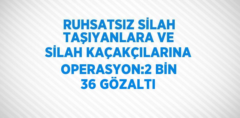 RUHSATSIZ SİLAH TAŞIYANLARA VE SİLAH KAÇAKÇILARINA OPERASYON:2 BİN 36 GÖZALTI