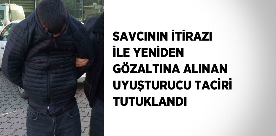SAVCININ İTİRAZI İLE YENİDEN GÖZALTINA ALINAN UYUŞTURUCU TACİRİ TUTUKLANDI