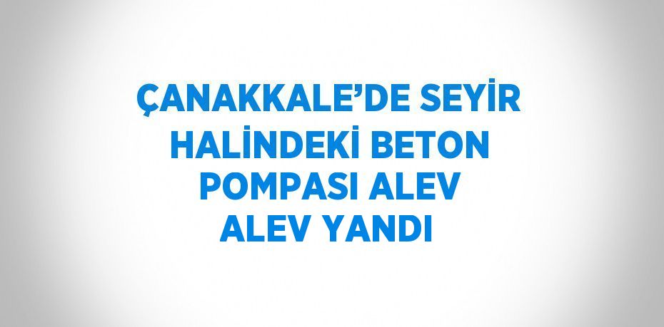ÇANAKKALE’DE SEYİR HALİNDEKİ BETON POMPASI ALEV ALEV YANDI
