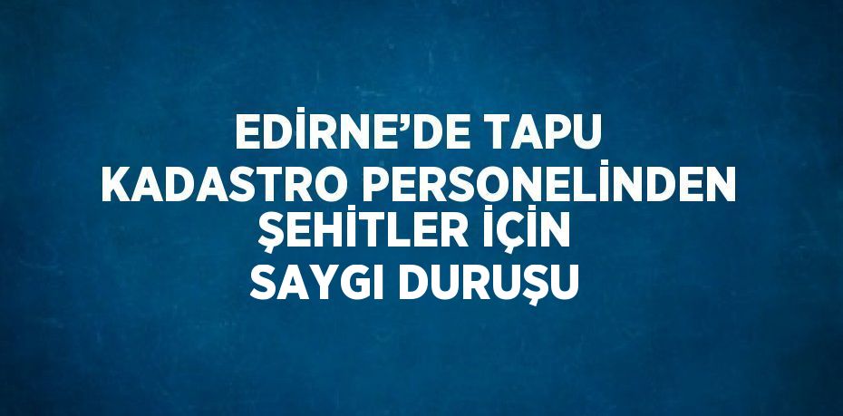 EDİRNE’DE TAPU KADASTRO PERSONELİNDEN ŞEHİTLER İÇİN SAYGI DURUŞU