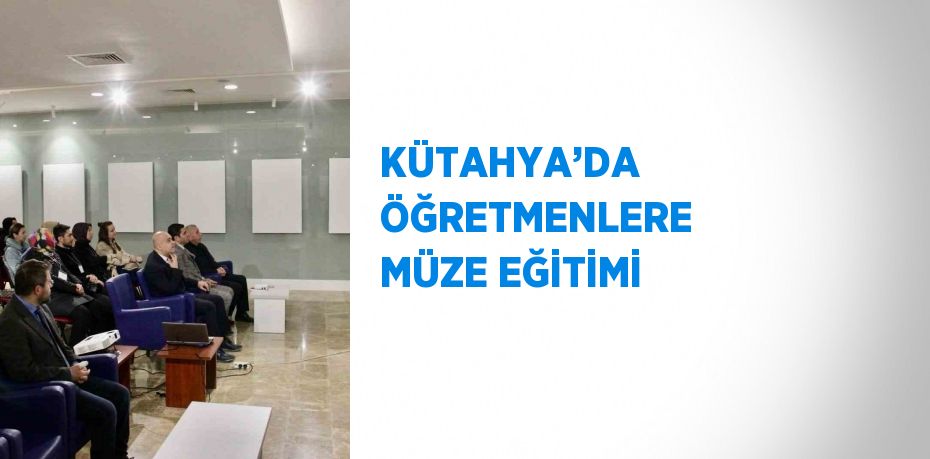 KÜTAHYA’DA ÖĞRETMENLERE MÜZE EĞİTİMİ
