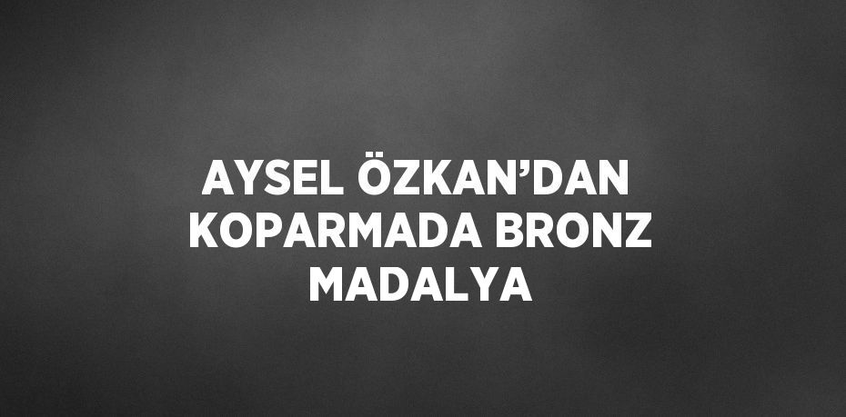 AYSEL ÖZKAN’DAN KOPARMADA BRONZ MADALYA
