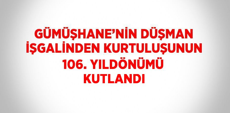 GÜMÜŞHANE’NİN DÜŞMAN İŞGALİNDEN KURTULUŞUNUN 106. YILDÖNÜMÜ KUTLANDI