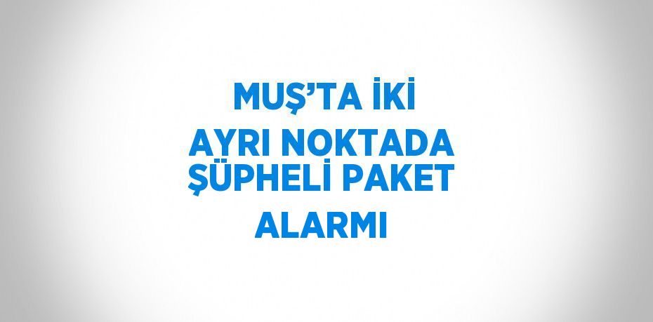 MUŞ’TA İKİ AYRI NOKTADA ŞÜPHELİ PAKET ALARMI