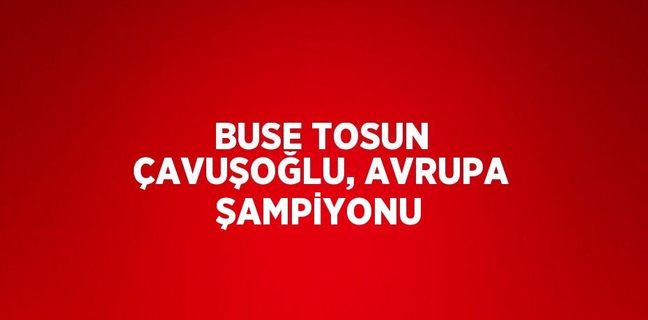 BUSE TOSUN ÇAVUŞOĞLU, AVRUPA ŞAMPİYONU