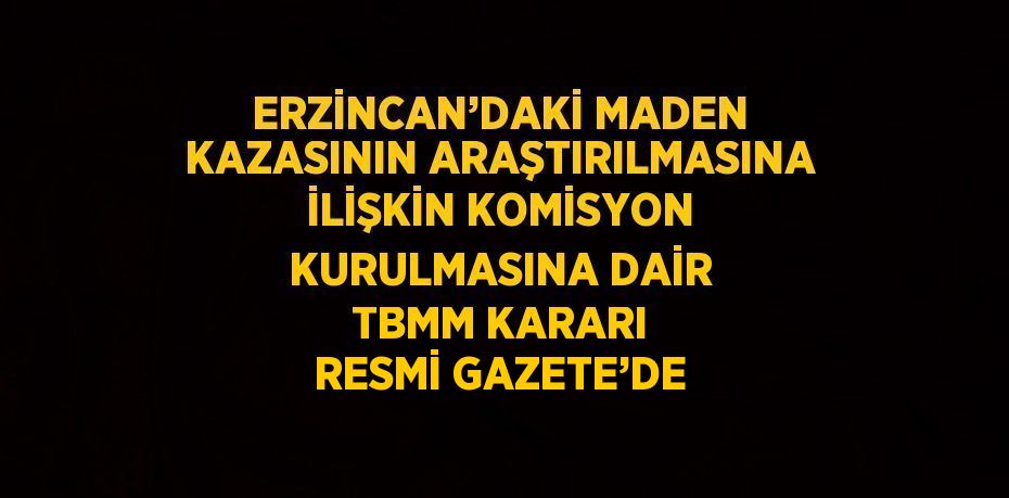 ERZİNCAN’DAKİ MADEN KAZASININ ARAŞTIRILMASINA İLİŞKİN KOMİSYON KURULMASINA DAİR TBMM KARARI RESMİ GAZETE’DE