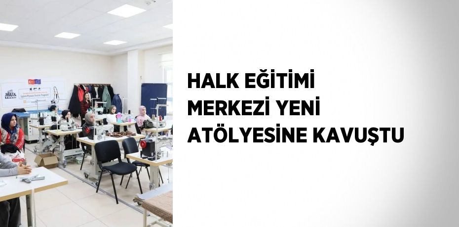HALK EĞİTİMİ MERKEZİ YENİ ATÖLYESİNE KAVUŞTU