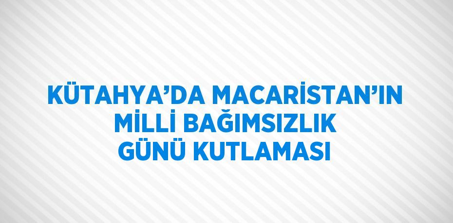 KÜTAHYA’DA MACARİSTAN’IN MİLLİ BAĞIMSIZLIK GÜNÜ KUTLAMASI