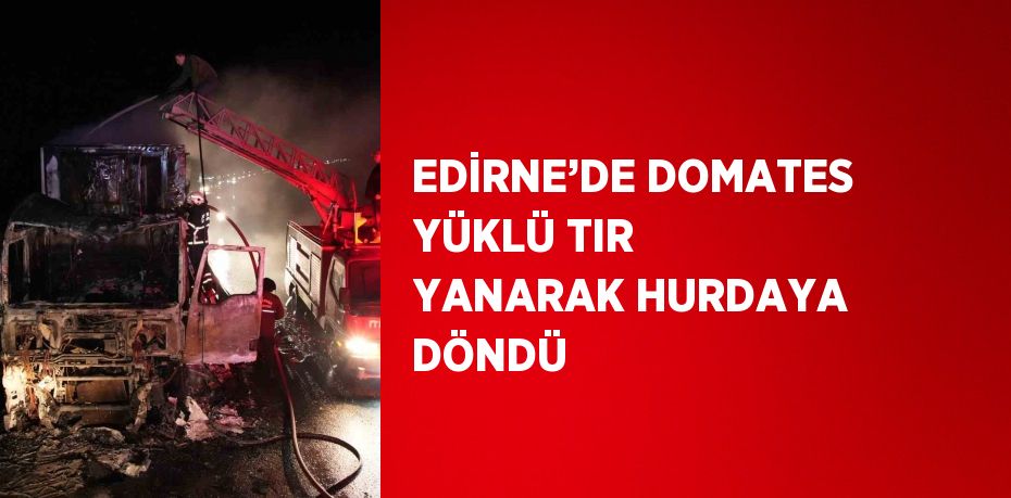 EDİRNE’DE DOMATES YÜKLÜ TIR YANARAK HURDAYA DÖNDÜ