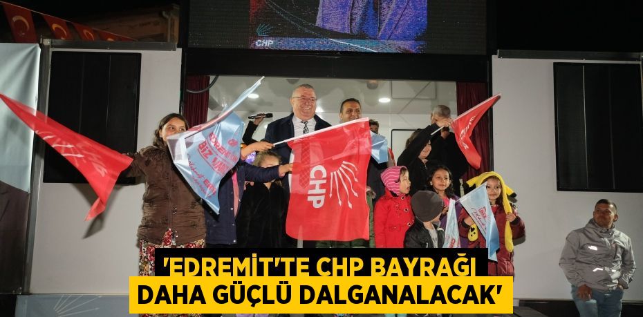 “EDREMİT’TE CHP BAYRAĞI DAHA GÜÇLÜ DALGANALACAK”
