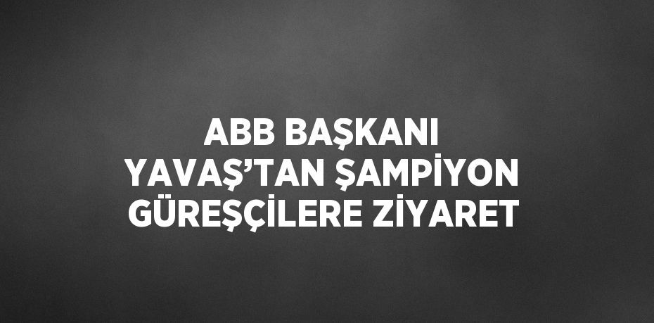 ABB BAŞKANI YAVAŞ’TAN ŞAMPİYON GÜREŞÇİLERE ZİYARET