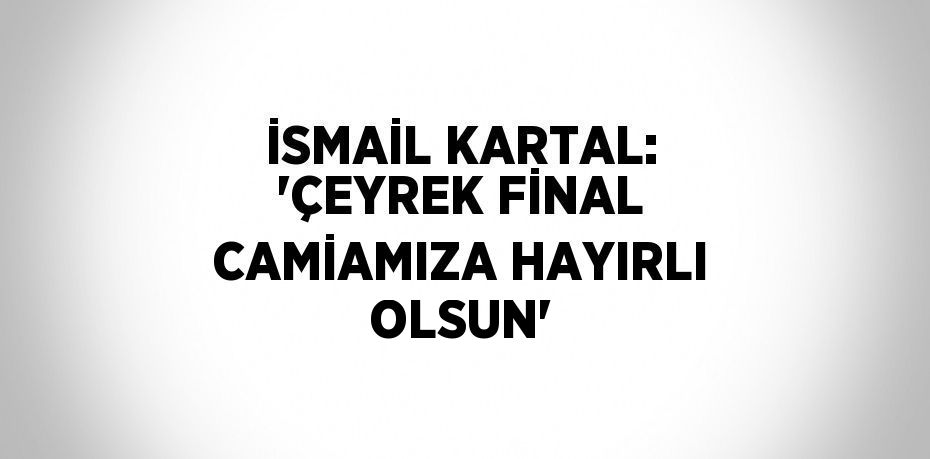 İSMAİL KARTAL: 'ÇEYREK FİNAL CAMİAMIZA HAYIRLI OLSUN'