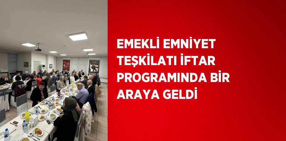 EMEKLİ EMNİYET TEŞKİLATI İFTAR PROGRAMINDA BİR ARAYA GELDİ