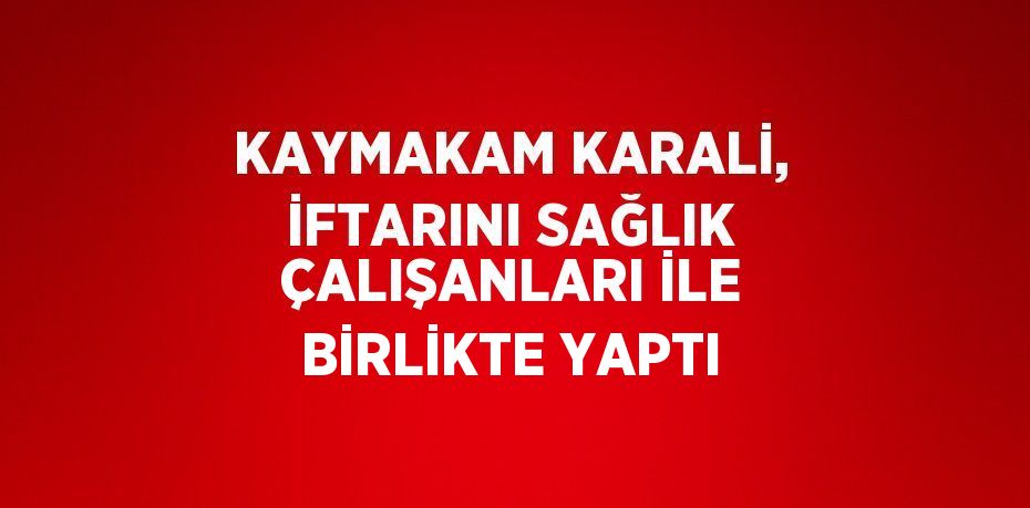 KAYMAKAM KARALİ, İFTARINI SAĞLIK ÇALIŞANLARI İLE BİRLİKTE YAPTI