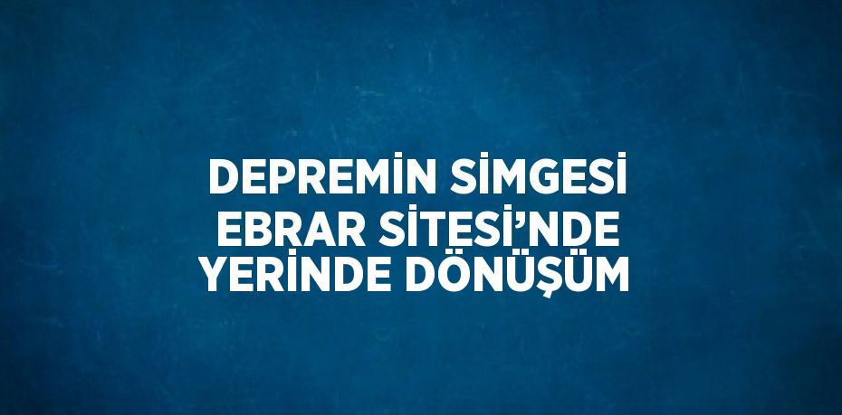 DEPREMİN SİMGESİ EBRAR SİTESİ’NDE YERİNDE DÖNÜŞÜM