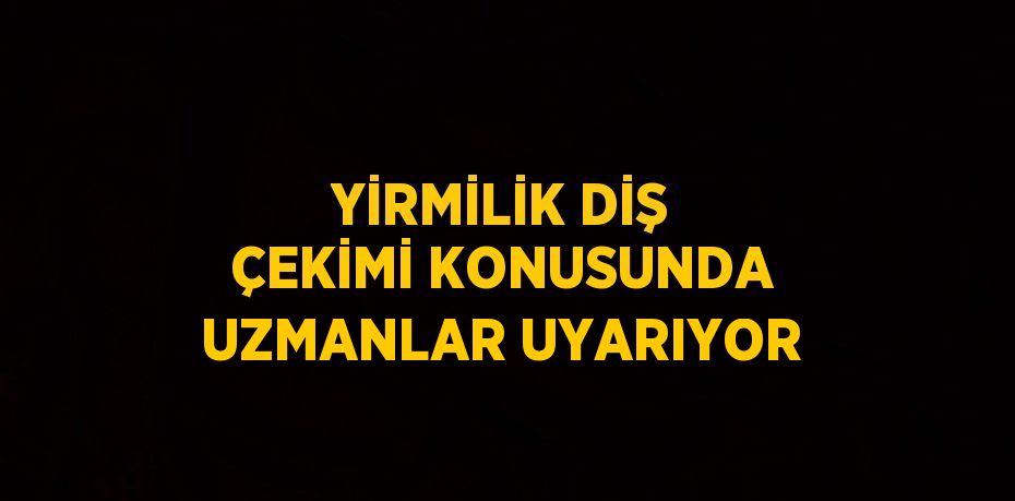 YİRMİLİK DİŞ ÇEKİMİ KONUSUNDA UZMANLAR UYARIYOR