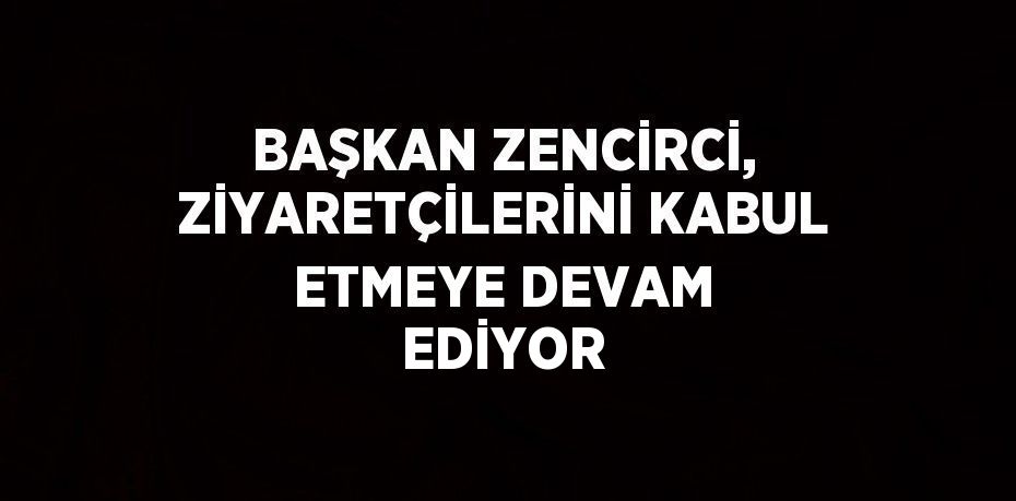 BAŞKAN ZENCİRCİ, ZİYARETÇİLERİNİ KABUL ETMEYE DEVAM EDİYOR