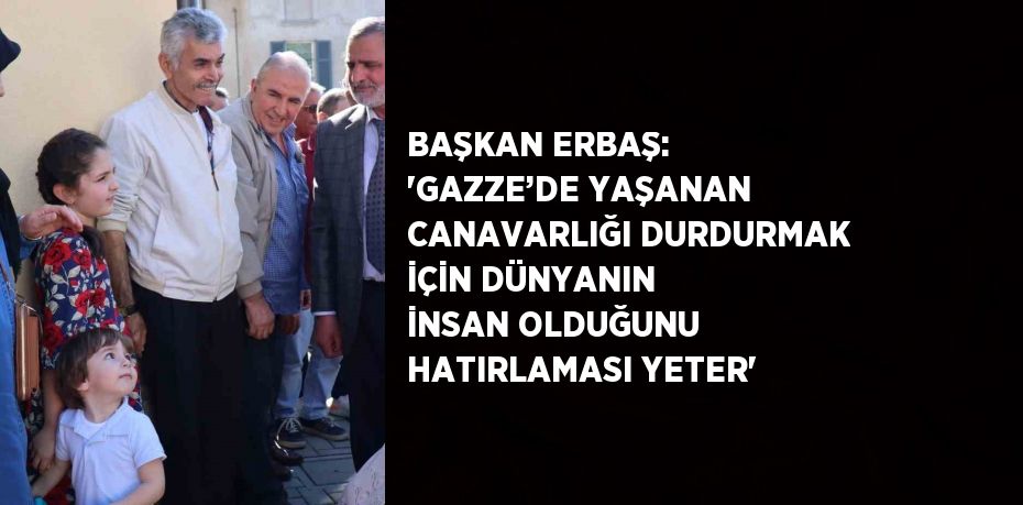 BAŞKAN ERBAŞ: 'GAZZE’DE YAŞANAN CANAVARLIĞI DURDURMAK İÇİN DÜNYANIN İNSAN OLDUĞUNU HATIRLAMASI YETER'