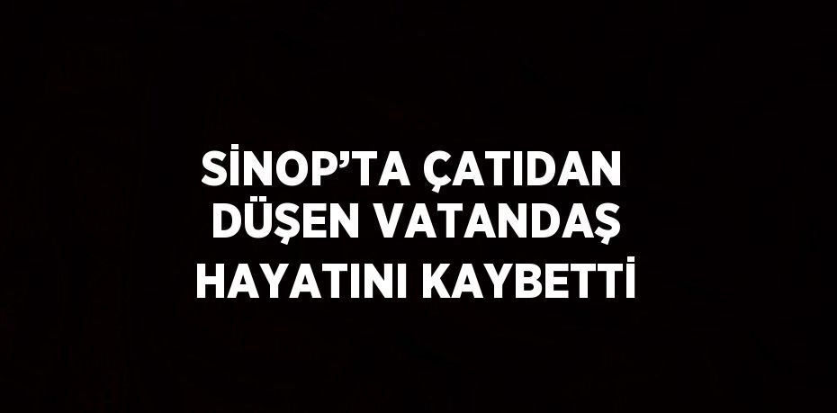 SİNOP’TA ÇATIDAN DÜŞEN VATANDAŞ HAYATINI KAYBETTİ