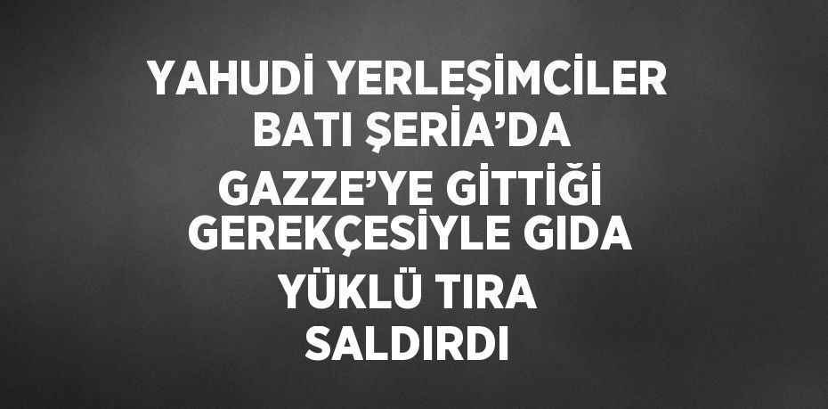 YAHUDİ YERLEŞİMCİLER BATI ŞERİA’DA GAZZE’YE GİTTİĞİ GEREKÇESİYLE GIDA YÜKLÜ TIRA SALDIRDI