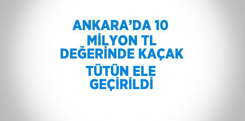 ANKARA’DA 10 MİLYON TL DEĞERİNDE KAÇAK TÜTÜN ELE GEÇİRİLDİ