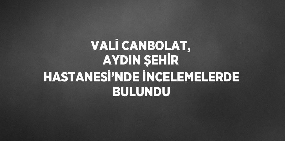 VALİ CANBOLAT, AYDIN ŞEHİR HASTANESİ’NDE İNCELEMELERDE BULUNDU